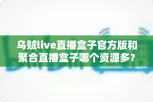 乌贼live直播盒子官方版和聚合直播盒子哪个资源多?全方位对比分析与实用选择指南 乌贼live直播盒子官方版和聚合直播盒子哪个资源多?全方位对比分析与实用选择指南
