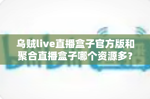 乌贼live直播盒子官方版和聚合直播盒子哪个资源多？全方位对比分析与实用选择指南
