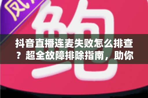 抖音直播连麦失败怎么排查?超全故障排除指南,助你快速恢复直播互动功能 抖音直播连麦失败怎么排查?超全故障排除指南,助你快速恢复直播互动功能