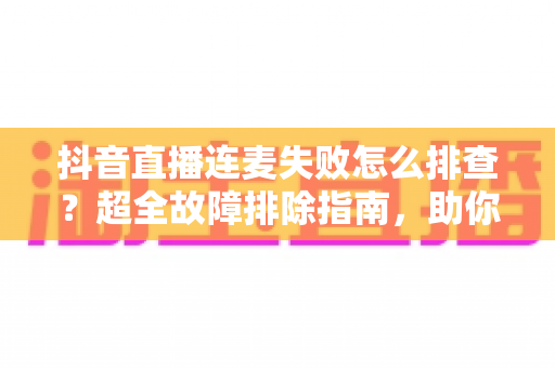抖音直播连麦失败怎么排查？超全故障排除指南，助你快速恢复直播互动功能