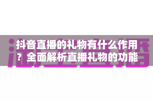 抖音直播的礼物有什么作用?全面解析直播礼物的功能、价值与使用意义 抖音直播的礼物有什么作用?全面解析直播礼物的功能、价值与使用意义