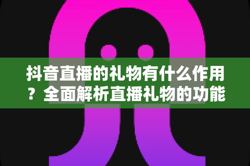 抖音直播的礼物有什么作用?全面解析直播礼物的功能、价值与使用意义 抖音直播的礼物有什么作用?全面解析直播礼物的功能、价值与使用意义
