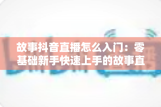 故事抖音直播怎么入门:零基础新手快速上手的故事直播全攻略与实用技巧分享 故事抖音直播怎么入门:零基础新手快速上手的故事直播全攻略与实用技巧分享
