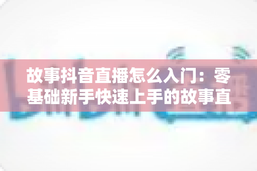 故事抖音直播怎么入门:零基础新手快速上手的故事直播全攻略与实用技巧分享 故事抖音直播怎么入门:零基础新手快速上手的故事直播全攻略与实用技巧分享