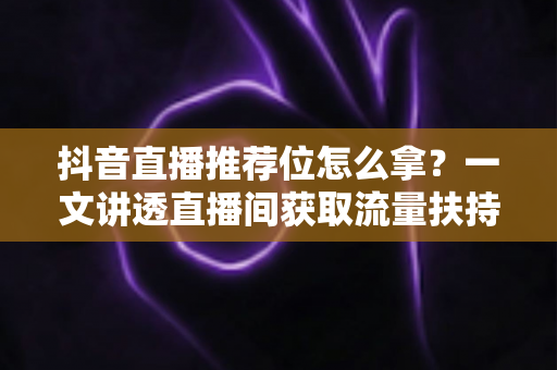 抖音直播推荐位怎么拿?一文讲透直播间获取流量扶持的底层逻辑与实战攻略 抖音直播推荐位怎么拿?一文讲透直播间获取流量扶持的底层逻辑与实战攻略
