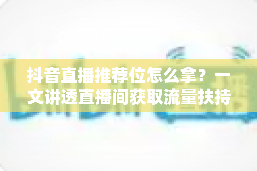 抖音直播推荐位怎么拿?一文讲透直播间获取流量扶持的底层逻辑与实战攻略 抖音直播推荐位怎么拿?一文讲透直播间获取流量扶持的底层逻辑与实战攻略
