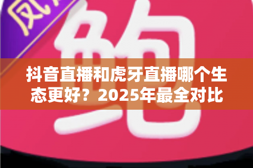 抖音直播和虎牙直播哪个生态更好?2025年最全对比分析与主播选择指南 抖音直播和虎牙直播哪个生态更好?2025年最全对比分析与主播选择指南