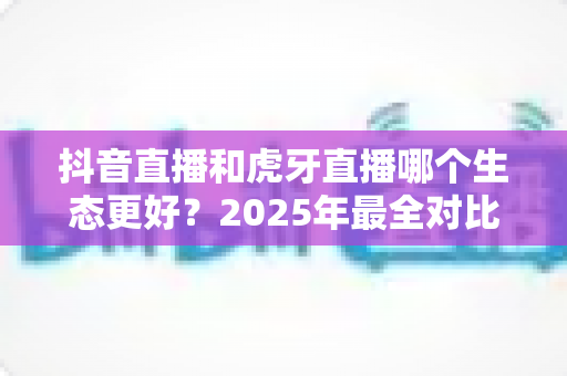 抖音直播和虎牙直播哪个生态更好?2025年最全对比分析与主播选择指南 抖音直播和虎牙直播哪个生态更好?2025年最全对比分析与主播选择指南
