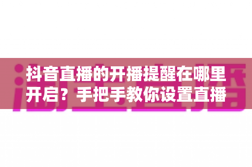 抖音直播的开播提醒在哪里开启？手把手教你设置直播提醒，精彩直播一场不落
