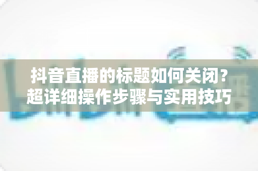 抖音直播的标题如何关闭？超详细操作步骤与实用技巧全解析