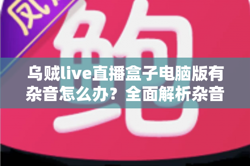 乌贼live直播盒子电脑版有杂音怎么办？全面解析杂音成因与实用解决方案