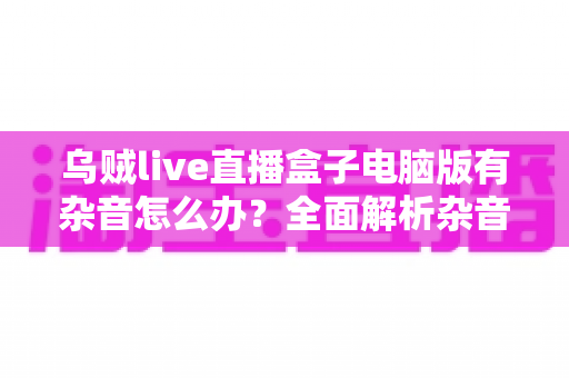 乌贼live直播盒子电脑版有杂音怎么办？全面解析杂音成因与实用解决方案