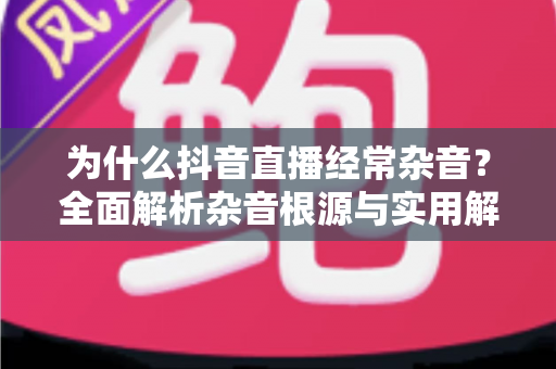 为什么抖音直播经常杂音？全面解析杂音根源与实用解决技巧