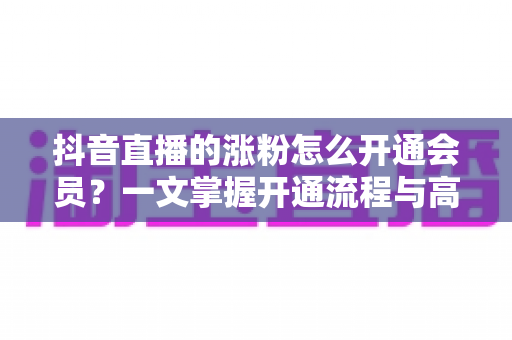 抖音直播的涨粉怎么开通会员?一文掌握开通流程与高效涨粉攻略 抖音直播的涨粉怎么开通会员?一文掌握开通流程与高效涨粉攻略