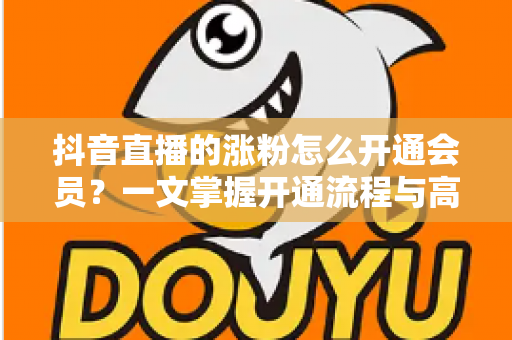 抖音直播的涨粉怎么开通会员?一文掌握开通流程与高效涨粉攻略 抖音直播的涨粉怎么开通会员?一文掌握开通流程与高效涨粉攻略