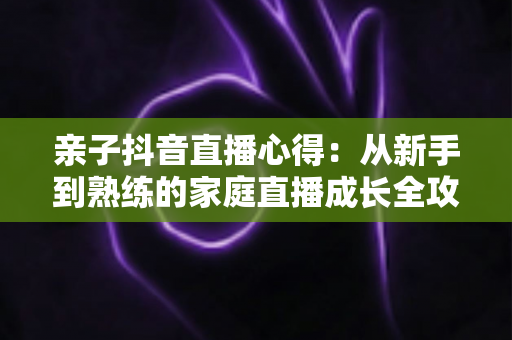 亲子抖音直播心得:从新手到熟练的家庭直播成长全攻略 亲子抖音直播心得:从新手到熟练的家庭直播成长全攻略
