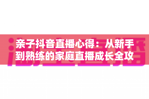 亲子抖音直播心得:从新手到熟练的家庭直播成长全攻略 亲子抖音直播心得:从新手到熟练的家庭直播成长全攻略
