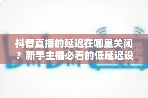 抖音直播的延迟在哪里关闭?新手主播必看的低延迟设置全攻略 抖音直播的延迟在哪里关闭?新手主播必看的低延迟设置全攻略
