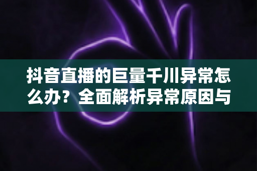 抖音直播的巨量千川异常怎么办?全面解析异常原因与高效解决方案实战指南 抖音直播的巨量千川异常怎么办?全面解析异常原因与高效解决方案实战指南