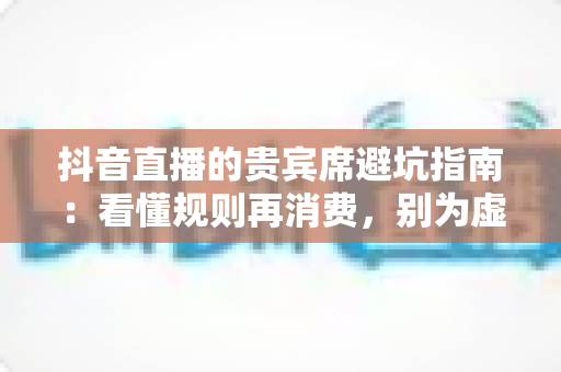抖音直播的贵宾席避坑指南：看懂规则再消费，别为虚名多花冤枉钱