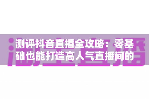 测评抖音直播全攻略:零基础也能打造高人气直播间的实战秘籍 测评抖音直播全攻略:零基础也能打造高人气直播间的实战秘籍