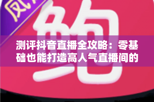 测评抖音直播全攻略:零基础也能打造高人气直播间的实战秘籍 测评抖音直播全攻略:零基础也能打造高人气直播间的实战秘籍