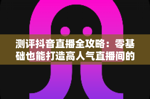 测评抖音直播全攻略:零基础也能打造高人气直播间的实战秘籍 测评抖音直播全攻略:零基础也能打造高人气直播间的实战秘籍
