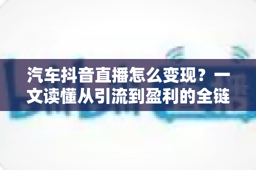汽车抖音直播怎么变现?一文读懂从引流到盈利的全链路实战攻略 汽车抖音直播怎么变现?一文读懂从引流到盈利的全链路实战攻略
