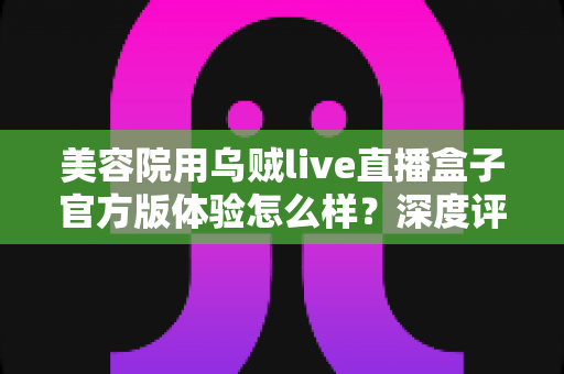 美容院用乌贼live直播盒子官方版体验怎么样?深度评测与真实使用感受分享 美容院用乌贼live直播盒子官方版体验怎么样?深度评测与真实使用感受分享