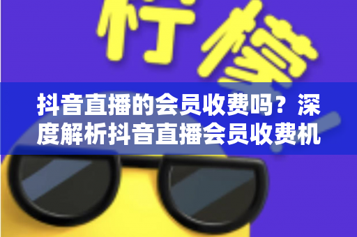 抖音直播的会员收费吗？深度解析抖音直播会员收费机制、权益与使用指南