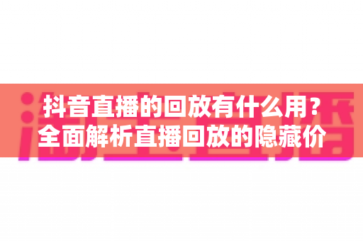 抖音直播的回放有什么用?全面解析直播回放的隐藏价值与实战运用指南 抖音直播的回放有什么用?全面解析直播回放的隐藏价值与实战运用指南