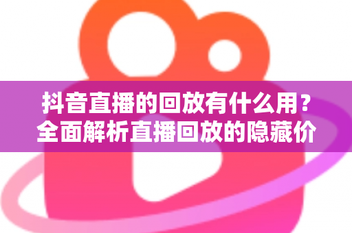 抖音直播的回放有什么用?全面解析直播回放的隐藏价值与实战运用指南 抖音直播的回放有什么用?全面解析直播回放的隐藏价值与实战运用指南