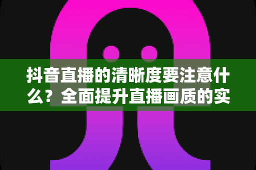 抖音直播的清晰度要注意什么？全面提升直播画质的实战指南与避坑手册