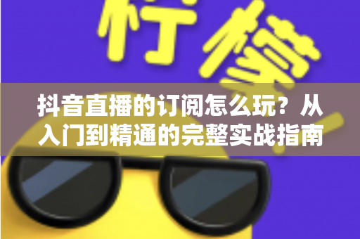 抖音直播的订阅怎么玩?从入门到精通的完整实战指南 抖音直播的订阅怎么玩?从入门到精通的完整实战指南