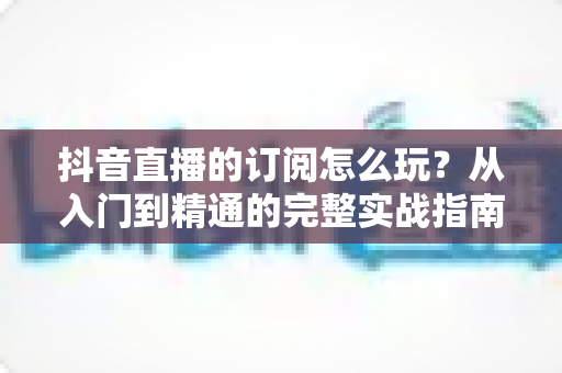 抖音直播的订阅怎么玩？从入门到精通的完整实战指南
