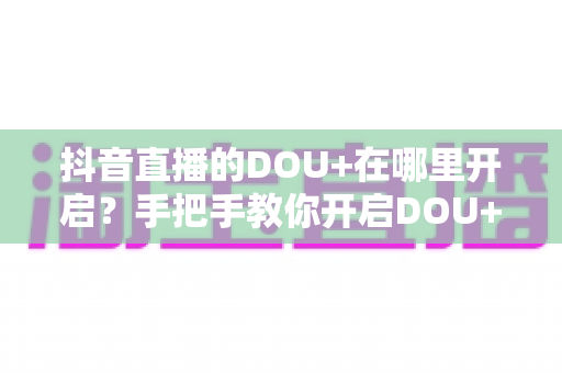 抖音直播的DOU+在哪里开启?手把手教你开启DOU+投放,快速提升直播间人气 抖音直播的DOU+在哪里开启?手把手教你开启DOU+投放,快速提升直播间人气