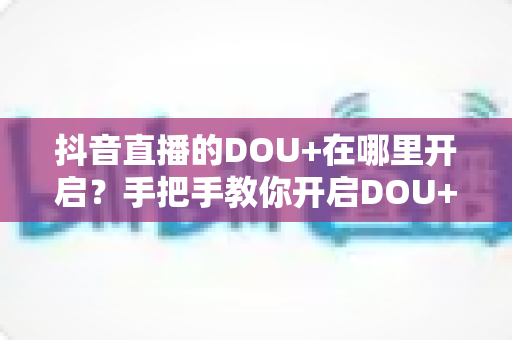 抖音直播的DOU+在哪里开启?手把手教你开启DOU+投放,快速提升直播间人气 抖音直播的DOU+在哪里开启?手把手教你开启DOU+投放,快速提升直播间人气