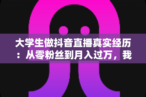大学生做抖音直播真实经历:从零粉丝到月入过万,我在宿舍开启的直播创业之路 大学生做抖音直播真实经历:从零粉丝到月入过万,我在宿舍开启的直播创业之路