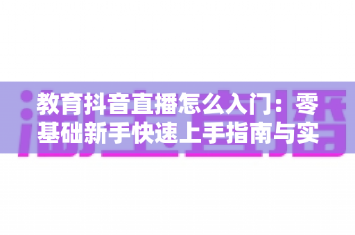 教育抖音直播怎么入门:零基础新手快速上手指南与实战技巧全解析 教育抖音直播怎么入门:零基础新手快速上手指南与实战技巧全解析