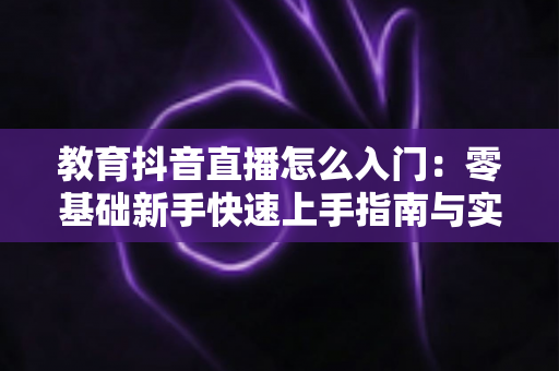 教育抖音直播怎么入门:零基础新手快速上手指南与实战技巧全解析 教育抖音直播怎么入门:零基础新手快速上手指南与实战技巧全解析