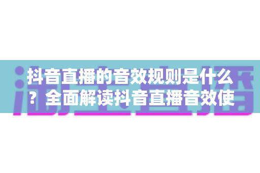 抖音直播的音效规则是什么?全面解读抖音直播音效使用规范与避坑指南 抖音直播的音效规则是什么?全面解读抖音直播音效使用规范与避坑指南