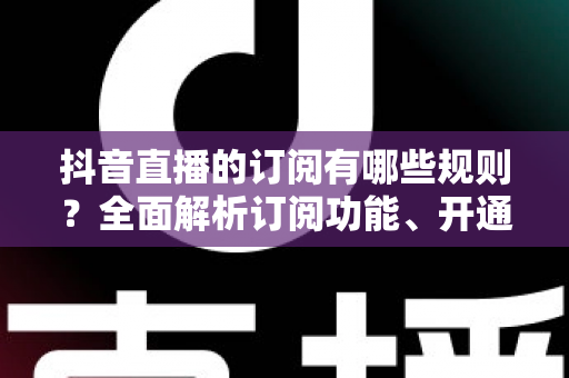 抖音直播的订阅有哪些规则?全面解析订阅功能、开通条件与运营技巧 抖音直播的订阅有哪些规则?全面解析订阅功能、开通条件与运营技巧