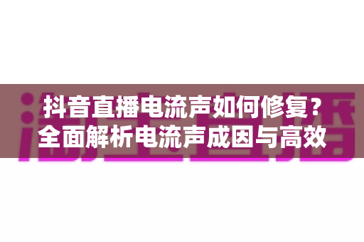抖音直播电流声如何修复?全面解析电流声成因与高效解决方案指南 抖音直播电流声如何修复?全面解析电流声成因与高效解决方案指南