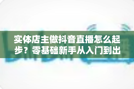 实体店主做抖音直播怎么起步?零基础新手从入门到出单的完整实战指南 实体店主做抖音直播怎么起步?零基础新手从入门到出单的完整实战指南