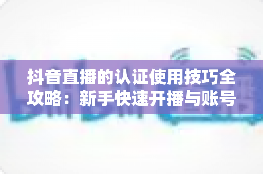 抖音直播的认证使用技巧全攻略:新手快速开播与账号进阶必备指南 抖音直播的认证使用技巧全攻略:新手快速开播与账号进阶必备指南