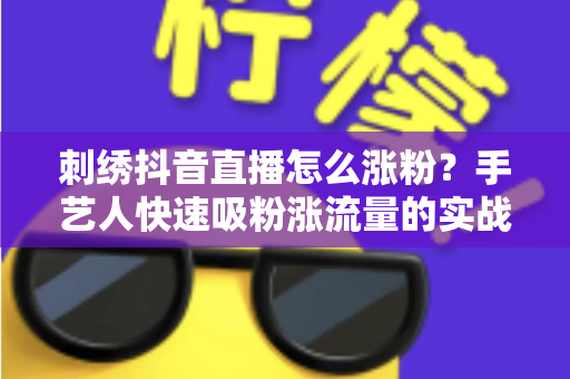 刺绣抖音直播怎么涨粉？手艺人快速吸粉涨流量的实战指南