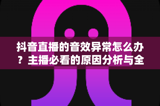 抖音直播的音效异常怎么办？主播必看的原因分析与全套解决方案