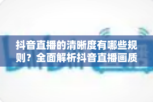 抖音直播的清晰度有哪些规则?全面解析抖音直播画质规范、设置技巧与流量优化指南 抖音直播的清晰度有哪些规则?全面解析抖音直播画质规范、设置技巧与流量优化指南