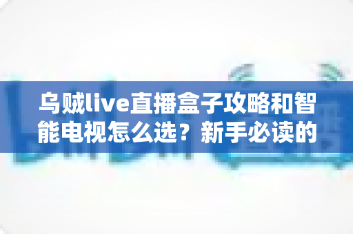 乌贼live直播盒子攻略和智能电视怎么选？新手必读的大屏观影避坑全指南