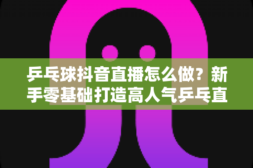乒乓球抖音直播怎么做?新手零基础打造高人气乒乓直播间的实战全攻略 乒乓球抖音直播怎么做?新手零基础打造高人气乒乓直播间的实战全攻略